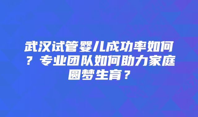 武汉试管婴儿成功率如何？专业团队如何助力家庭圆梦生育？