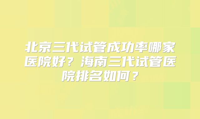 北京三代试管成功率哪家医院好?海南三代试管医院排名如何?