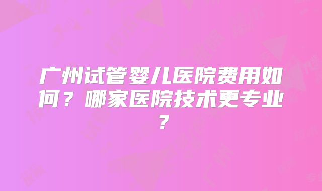 广州试管婴儿医院费用如何?哪家医院技术更专业?