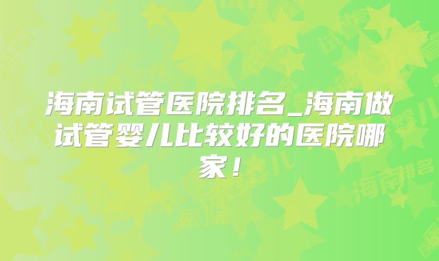 海南试管医院排名_海南做试管婴儿比较好的医院哪家！