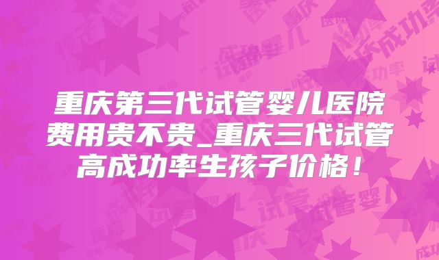 重庆第三代试管婴儿医院费用贵不贵_重庆三代试管高成功率生孩子价格!