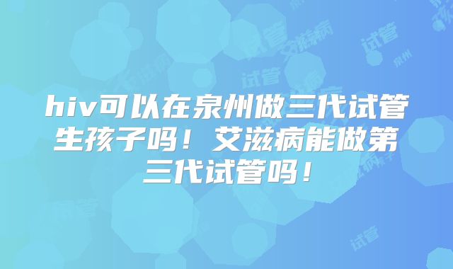 hiv可以在泉州做三代试管生孩子吗!艾滋病能做第三代试管吗!