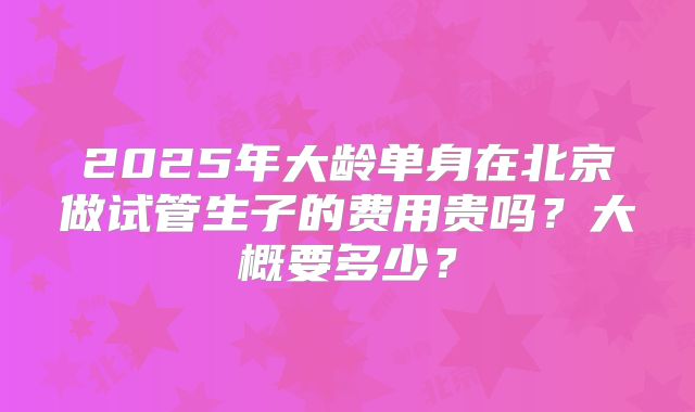 2025年大龄单身在北京做试管生子的费用贵吗？大概要多少？