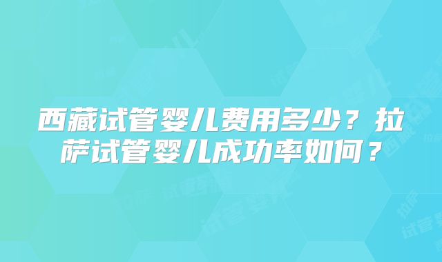 西藏试管婴儿费用多少？拉萨试管婴儿成功率如何？