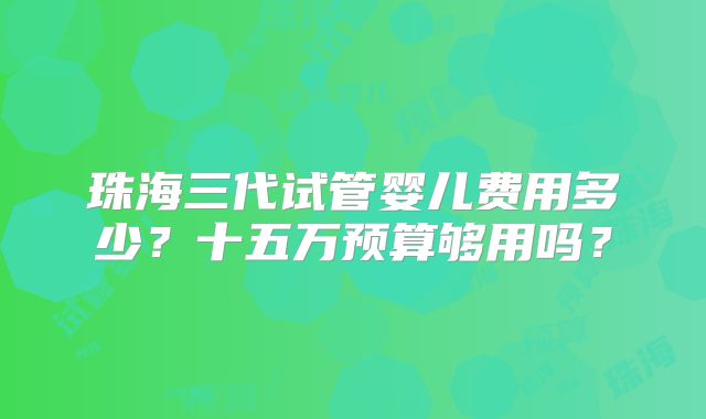 珠海三代试管婴儿费用多少?十五万预算够用吗?
