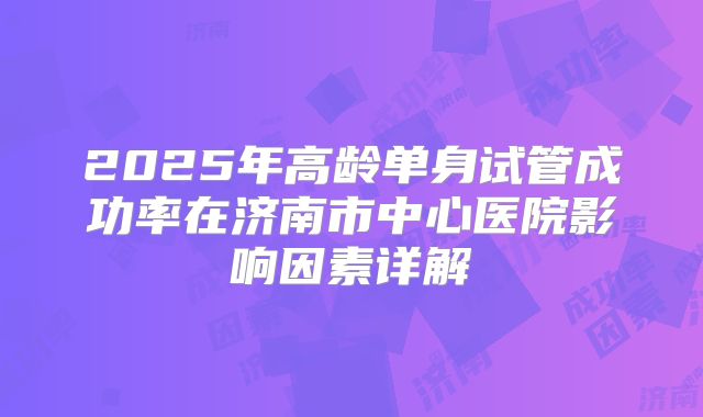 2025年高龄单身试管成功率在济南市中心医院影响因素详解