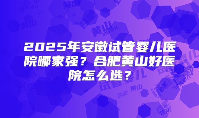 2025年安徽试管婴儿医院哪家强？合肥黄山好医院怎么选？
