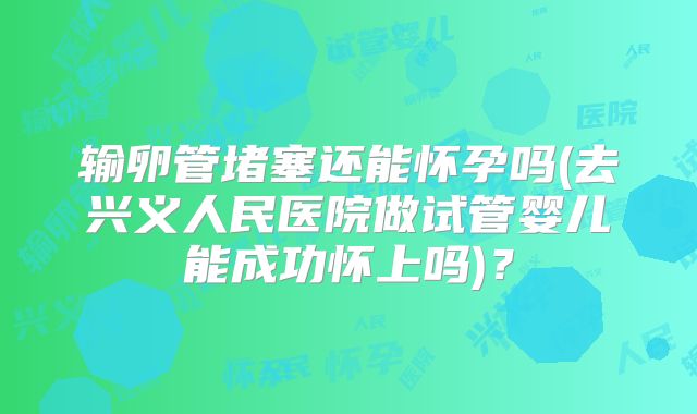 输卵管堵塞还能怀孕吗(去兴义人民医院做试管婴儿能成功怀上吗)?