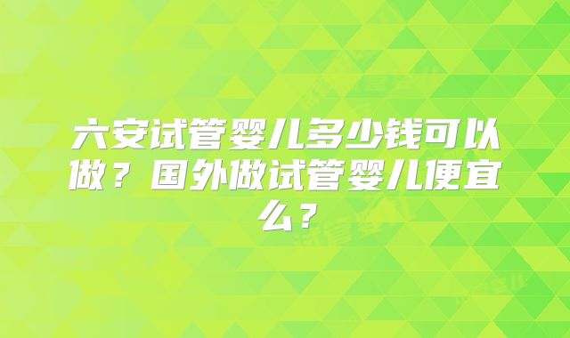 六安试管婴儿多少钱可以做?国外做试管婴儿便宜么?
