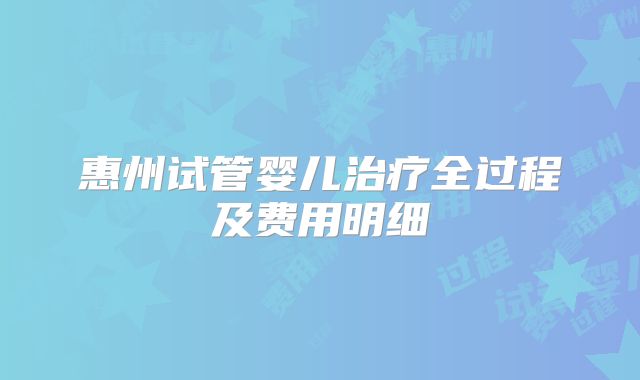 惠州试管婴儿治疗全过程及费用明细