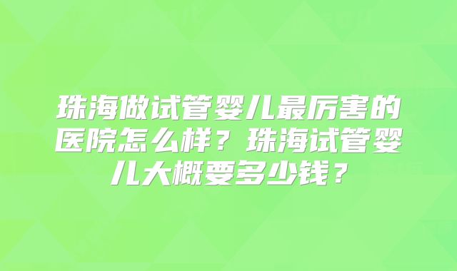 珠海做试管婴儿最厉害的医院怎么样?珠海试管婴儿大概要多少钱?