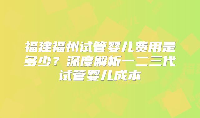 福建福州试管婴儿费用是多少?深度解析一二三代试管婴儿成本