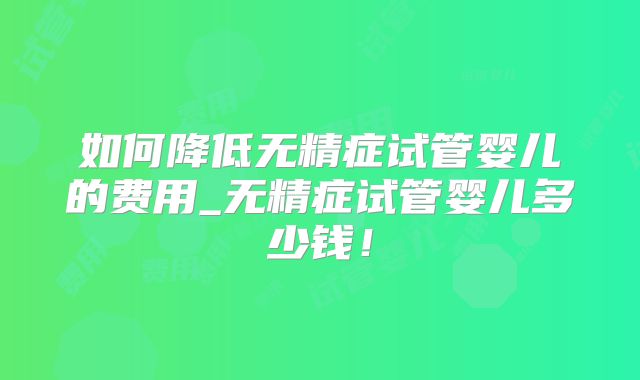 如何降低无精症试管婴儿的费用_无精症试管婴儿多少钱！