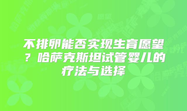 不排卵能否实现生育愿望?哈萨克斯坦试管婴儿的疗法与选择