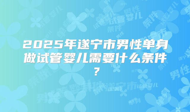 2025年遂宁市男性单身做试管婴儿需要什么条件？