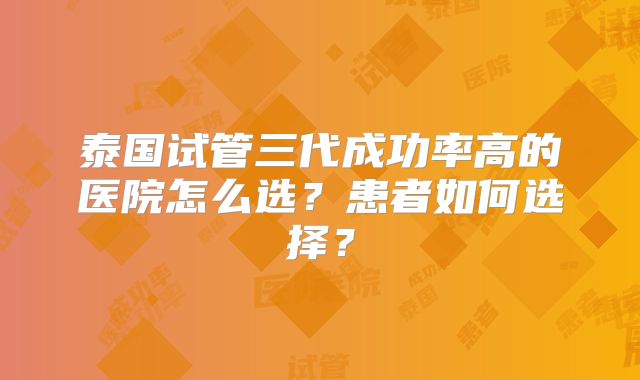 泰国试管三代成功率高的医院怎么选？患者如何选择？