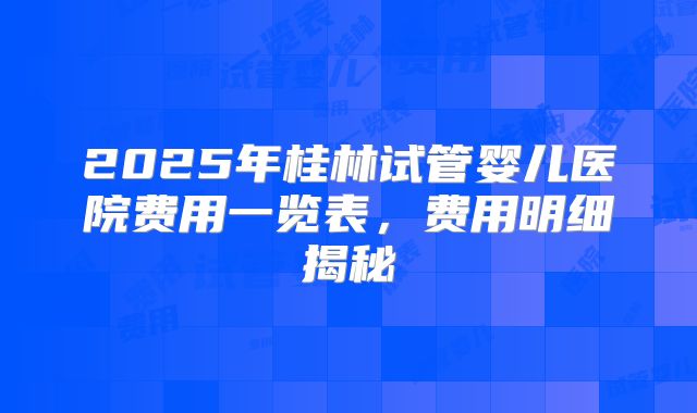 2025年桂林试管婴儿医院费用一览表，费用明细揭秘