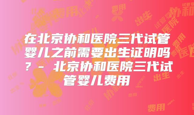在北京协和医院三代试管婴儿之前需要出生证明吗？- 北京协和医院三代试管婴儿费用
