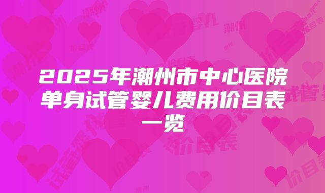 2025年潮州市中心医院单身试管婴儿费用价目表一览