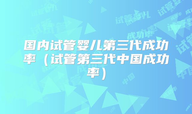 国内试管婴儿第三代成功率(试管第三代中国成功率)