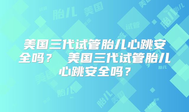 美国三代试管胎儿心跳安全吗？ 美国三代试管胎儿心跳安全吗？