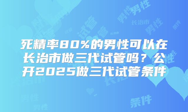 死精率80%的男性可以在长治市做三代试管吗？公开2025做三代试管条件