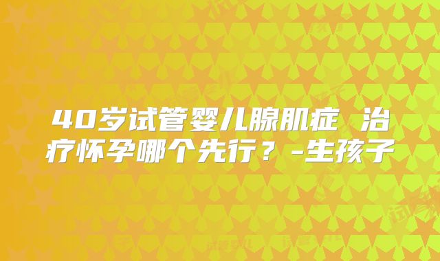 40岁试管婴儿腺肌症 治疗怀孕哪个先行？-生孩子