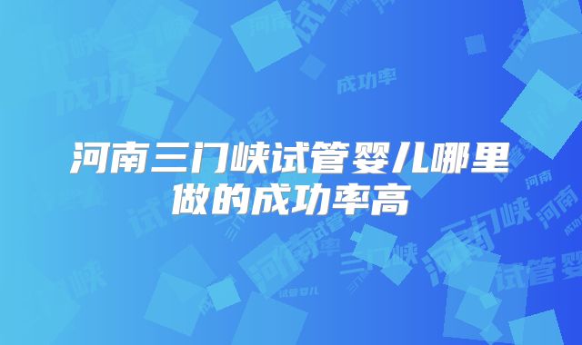 河南三门峡试管婴儿哪里做的成功率高