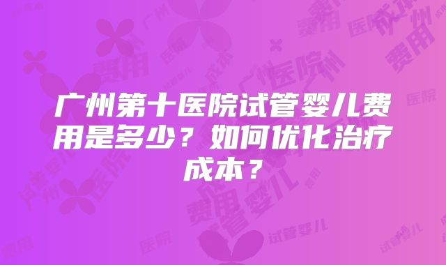 广州第十医院试管婴儿费用是多少?如何优化治疗成本?
