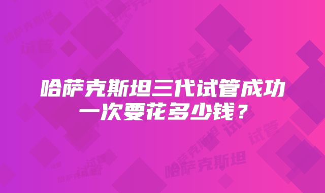 哈萨克斯坦三代试管成功一次要花多少钱？