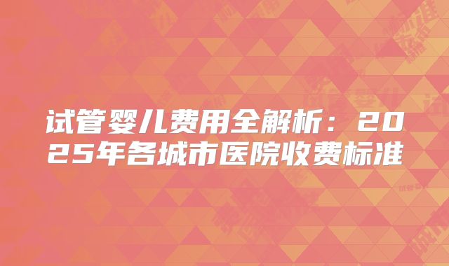 试管婴儿费用全解析：2025年各城市医院收费标准