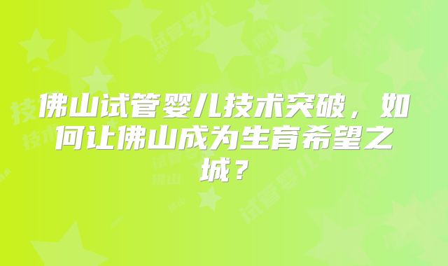 佛山试管婴儿技术突破,如何让佛山成为生育希望之城?