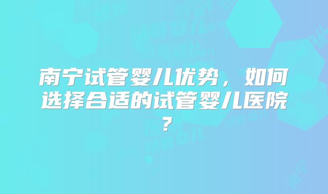 南宁试管婴儿优势,如何选择合适的试管婴儿医院?