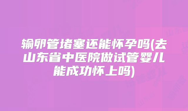 输卵管堵塞还能怀孕吗(去山东省中医院做试管婴儿能成功怀上吗)