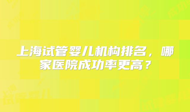 上海试管婴儿机构排名，哪家医院成功率更高？