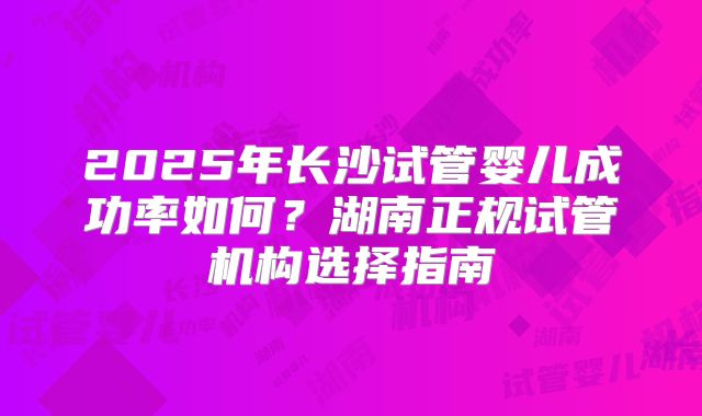 2025年长沙试管婴儿成功率如何?湖南正规试管机构选择指南