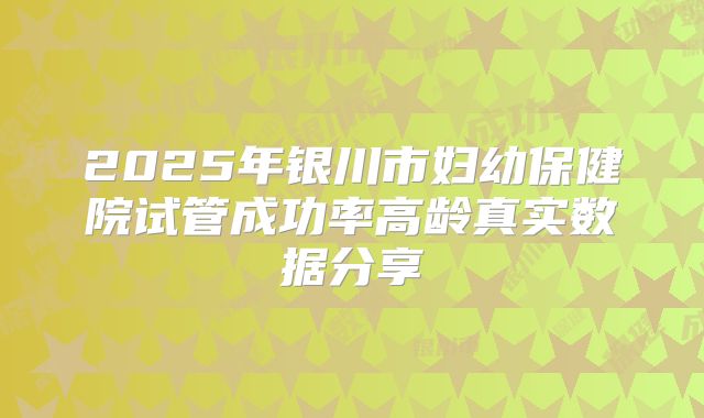 2025年银川市妇幼保健院试管成功率高龄真实数据分享