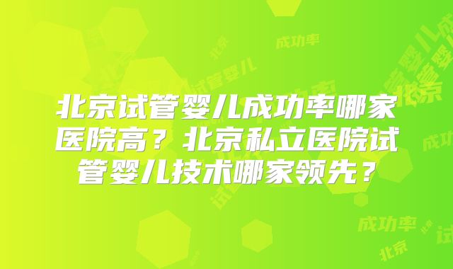 北京试管婴儿成功率哪家医院高？北京私立医院试管婴儿技术哪家领先？