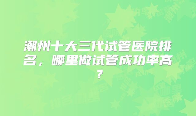 潮州十大三代试管医院排名,哪里做试管成功率高?