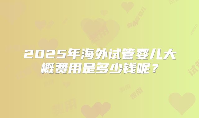 2025年海外试管婴儿大概费用是多少钱呢?