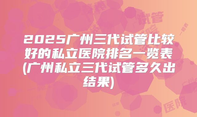 2025广州三代试管比较好的私立医院排名一览表(广州私立三代试管多久出结果)