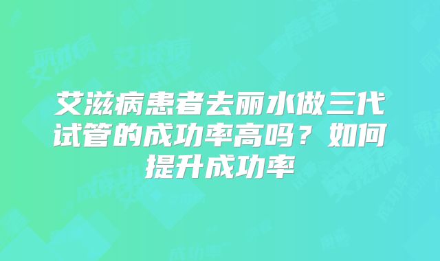 艾滋病患者去丽水做三代试管的成功率高吗？如何提升成功率