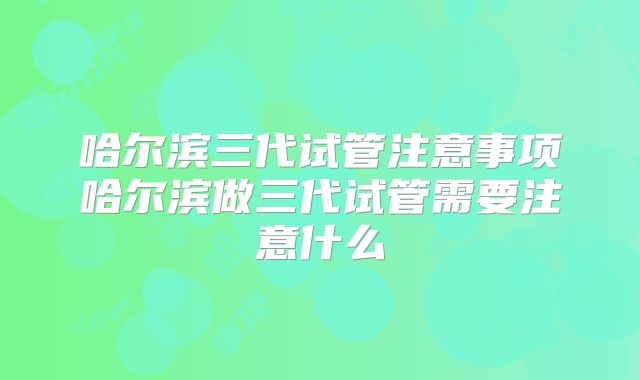 哈尔滨三代试管注意事项哈尔滨做三代试管需要注意什么