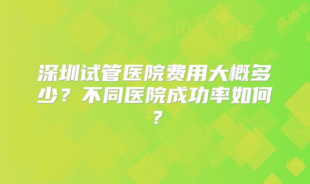 深圳试管医院费用大概多少？不同医院成功率如何？