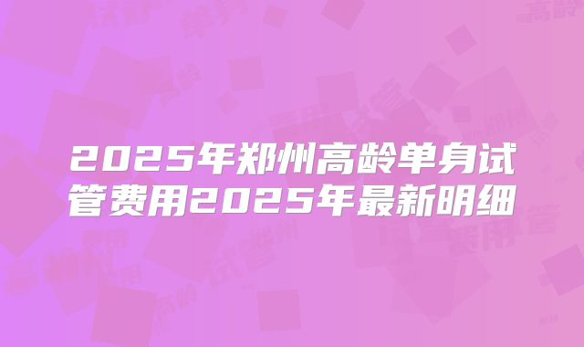 2025年郑州高龄单身试管费用2025年最新明细
