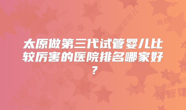 太原做第三代试管婴儿比较厉害的医院排名哪家好?