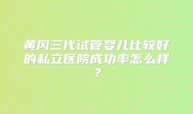 黄冈三代试管婴儿比较好的私立医院成功率怎么样？