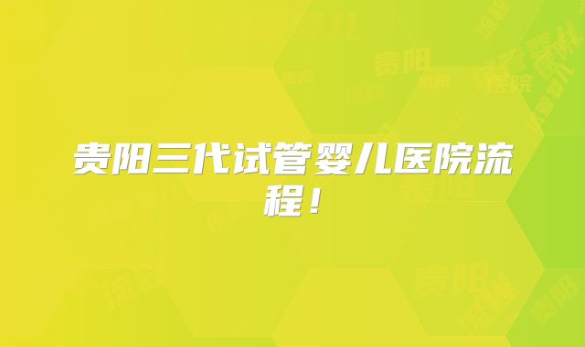 贵阳三代试管婴儿医院流程!