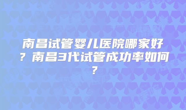南昌试管婴儿医院哪家好?南昌3代试管成功率如何?