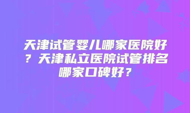 天津试管婴儿哪家医院好？天津私立医院试管排名哪家口碑好？